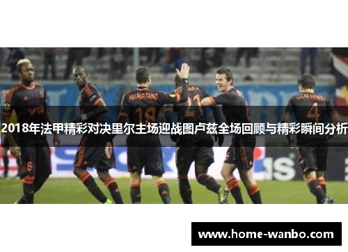 2018年法甲精彩对决里尔主场迎战图卢兹全场回顾与精彩瞬间分析