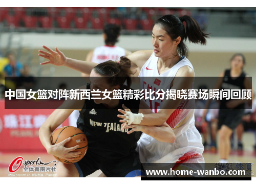 中国女篮对阵新西兰女篮精彩比分揭晓赛场瞬间回顾